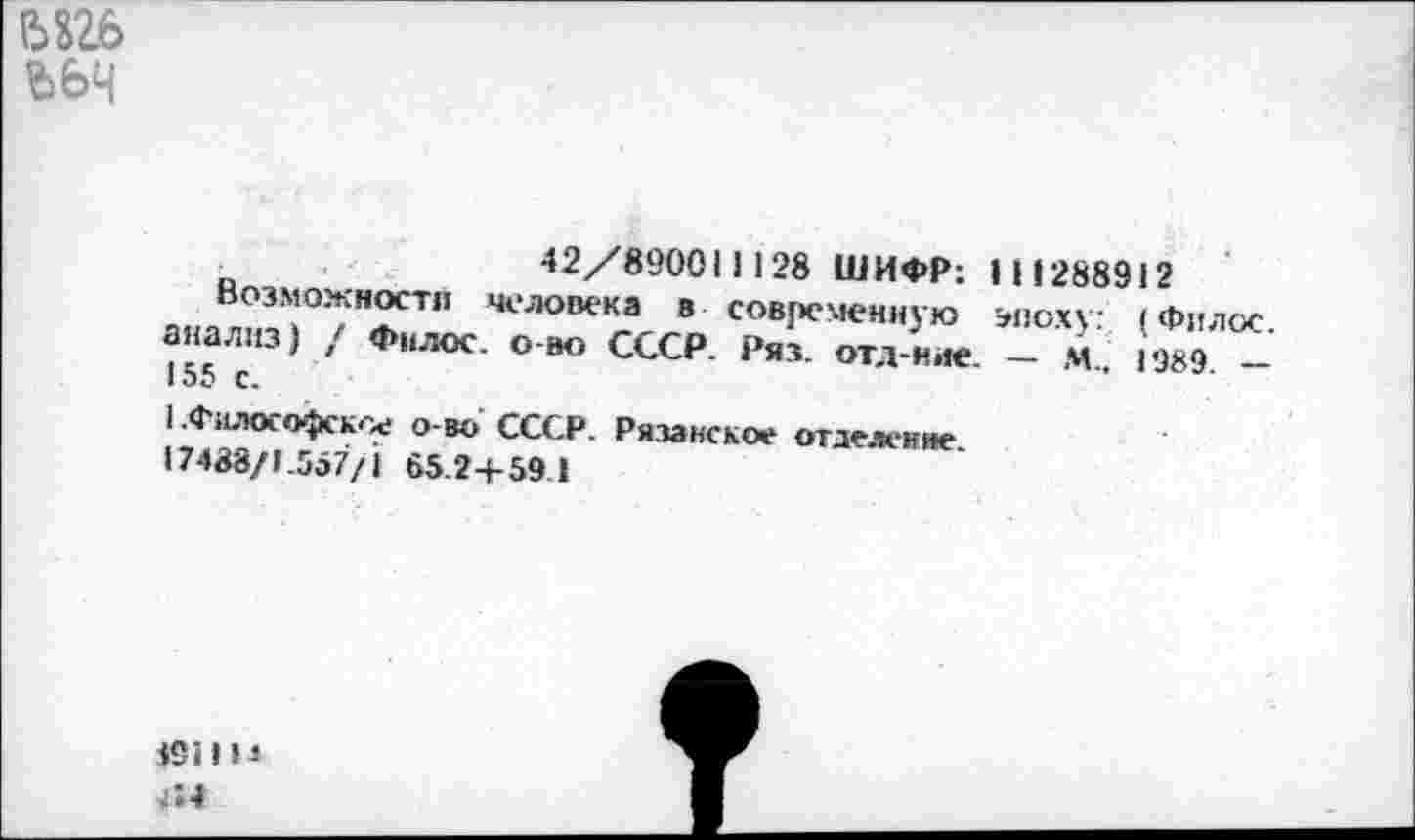 ﻿Ьйб ЪЬЧ
_	42/890011128 ШИФР: I И 288912
Возможности человека в современную эпоху: (Филос. анализ) , Филос. о-во СССР. Ряз. отд-ние. — м„ 1989 — I о5 с.
1 .Философское о-во СССР. Рязанское отделение.
17438/1.557/1 65.2+59.1
691113
Г.4